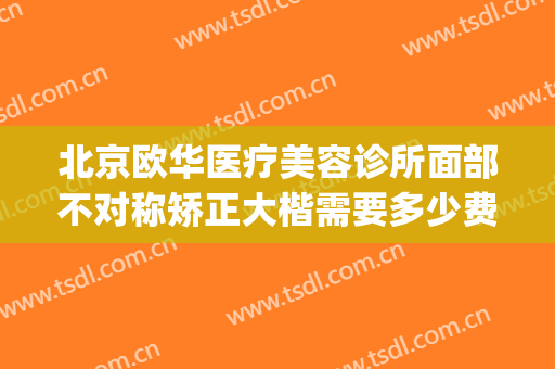 北京欧华医疗美容诊所面部不对称矫正大楷需要多少费用?可靠吗?(北京欧华医疗美容(旗舰店))