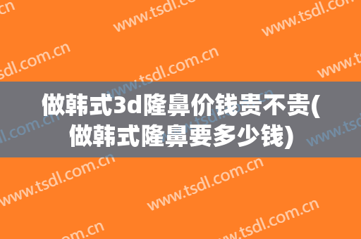 做韩式3d隆鼻价钱贵不贵(做韩式隆鼻要多少钱)