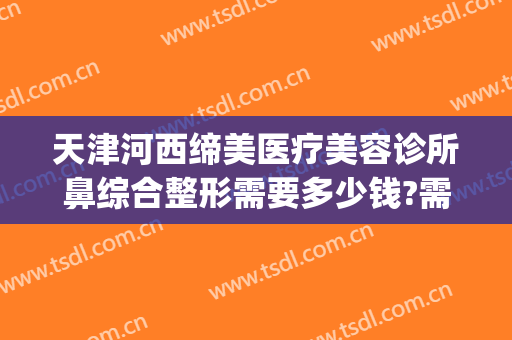 天津河西缔美医疗美容诊所鼻综合整形需要多少钱?需要多久恢复?(整形医院缔美容医院)