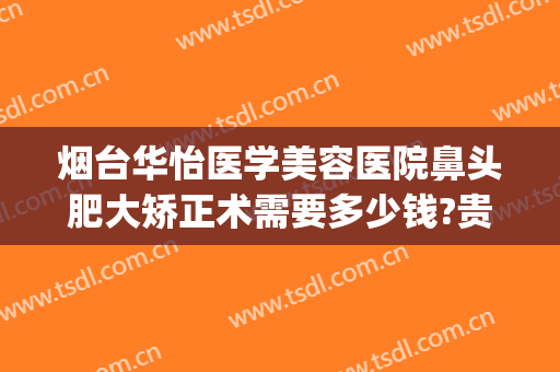 烟台华怡医学美容医院鼻头肥大矫正术需要多少钱?贵不贵?(烟台华怡整形外科医院)