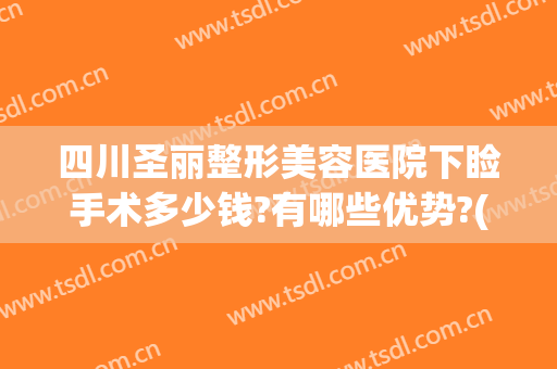 四川圣丽整形美容医院下睑手术多少钱?有哪些优势?(四川圣丽整形医院好不好)