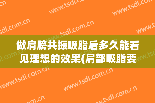 做肩膀共振吸脂后多久能看见理想的效果(肩部吸脂要恢复多久)