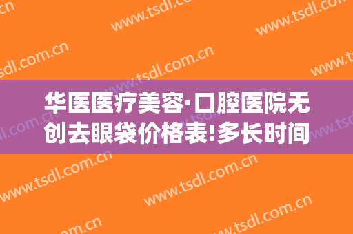 华医医疗美容·口腔医院无创去眼袋价格表!多长时间恢复?(华美去眼袋手术)