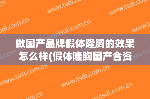 做国产品牌假体隆胸的效果怎么样(假体隆胸国产合资品牌哪种好)