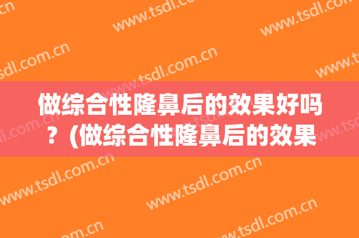 做综合性隆鼻后的效果好吗？(做综合性隆鼻后的效果好吗图片)
