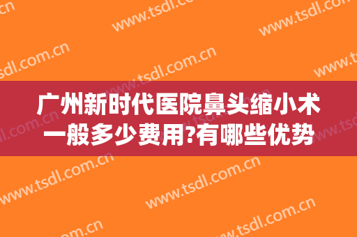 广州新时代医院鼻头缩小术一般多少费用?有哪些优势?(广州鼻翼缩小哪个整形医院最好)