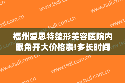 福州爱思特整形美容医院内眼角开大价格表!多长时间恢复?(福州眼部整形医院哪家好)