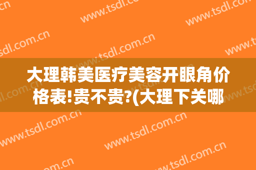 大理韩美医疗美容开眼角价格表!贵不贵?(大理下关哪里做双眼皮)