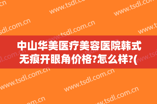中山华美医疗美容医院韩式无痕开眼角价格?怎么样?(中山现美医疗美容医院)