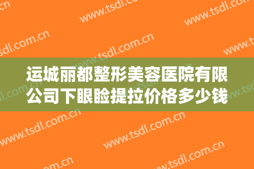 运城丽都整形美容医院有限公司下眼睑提拉价格多少钱?怎么样?(运城丽都整形美容门诊部怎么样)