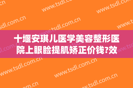 十堰安琪儿医学美容整形医院上眼睑提肌矫正价钱?效果怎么样?(十堰安琪儿医学美容门诊部医生)