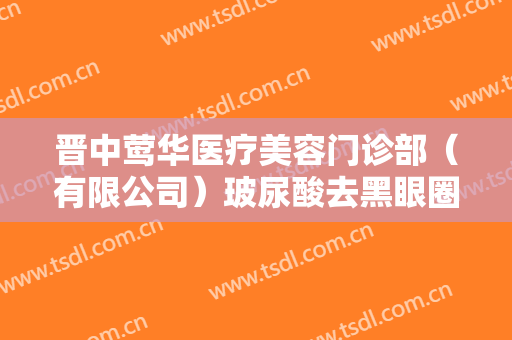 晋中莺华医疗美容门诊部（有限公司）玻尿酸去黑眼圈什么价格?好不好?