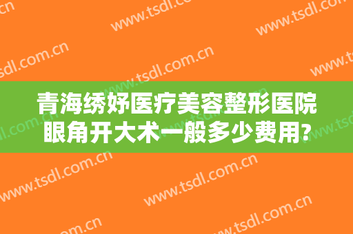 青海绣妤医疗美容整形医院眼角开大术一般多少费用?贵不贵?