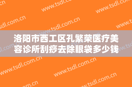洛阳市西工区孔繁荣医疗美容诊所刮痧去除眼袋多少钱?多长时间恢复?