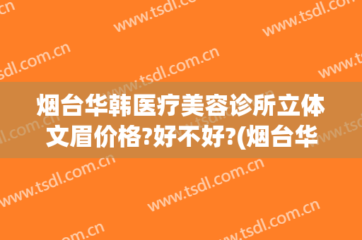 烟台华韩医疗美容诊所立体文眉价格?好不好?(烟台华怡整形美容医院简介)