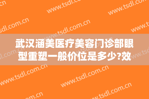 武汉涵美医疗美容门诊部眼型重塑一般价位是多少?效果怎么样?(武汉涵美医疗整形医院怎么样)