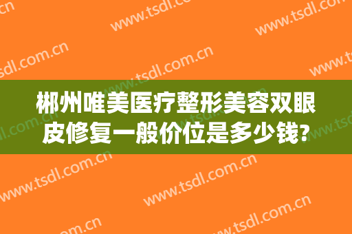 郴州唯美医疗整形美容双眼皮修复一般价位是多少钱?怎么样?(郴州唯美医疗整形医院是三甲医院吗)