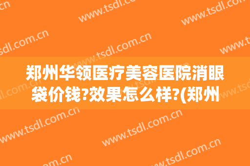 郑州华领医疗美容医院消眼袋价钱?效果怎么样?(郑州祛眼袋整形医院)
