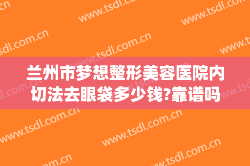 兰州市梦想整形美容医院内切法去眼袋多少钱?靠谱吗?(兰州去眼袋手术费用)