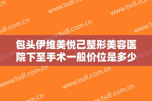 包头伊维美悦己整形美容医院下至手术一般价位是多少费用?可靠吗?