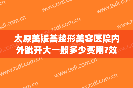 太原美媛荟整形美容医院内外眦开大一般多少费用?效果怎么样?(太原美媛荟整形电话)