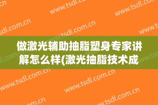 做激光辅助抽脂塑身专家讲解怎么样(激光抽脂技术成熟吗)