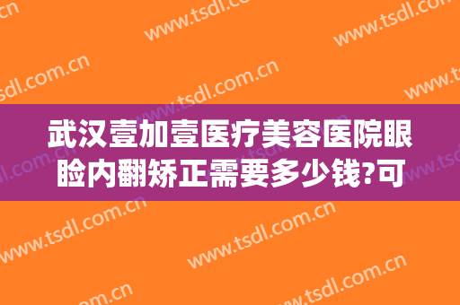 武汉壹加壹医疗美容医院眼睑内翻矫正需要多少钱?可靠吗?(壹加医疗美容医院怎么样武汉)