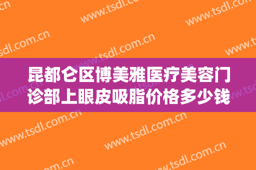 昆都仑区博美雅医疗美容门诊部上眼皮吸脂价格多少钱?贵不贵?(云南昆明博美美容整形医院)