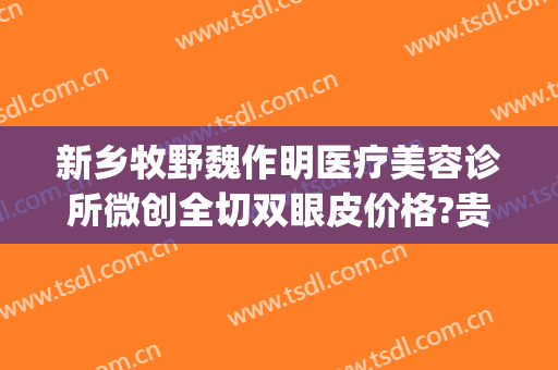 新乡牧野魏作明医疗美容诊所微创全切双眼皮价格?贵不贵?(新乡魏作明医疗整形美容医院)
