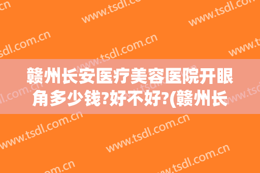 赣州长安医疗美容医院开眼角多少钱?好不好?(赣州长安整形美容医院)