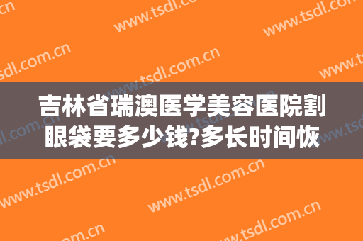 吉林省瑞澳医学美容医院割眼袋要多少钱?多长时间恢复?(瑞澳整形医院)