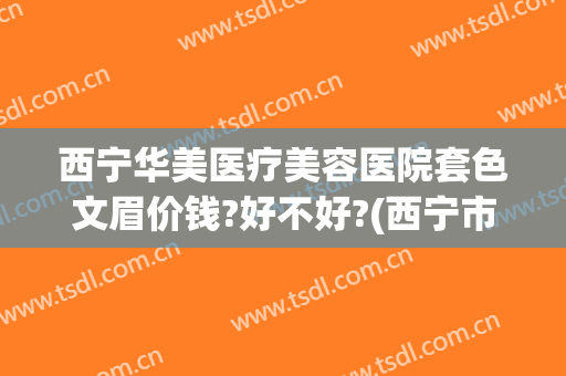 西宁华美医疗美容医院套色文眉价钱?好不好?(西宁市哪家美容院纹眉的好)