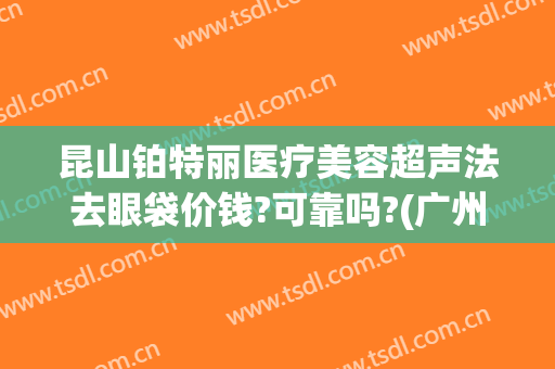 昆山铂特丽医疗美容超声法去眼袋价钱?可靠吗?(广州超声祛眼袋多少钱)