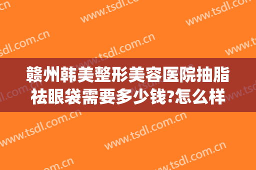 赣州韩美整形美容医院抽脂祛眼袋需要多少钱?怎么样?(赣州亚韩美容整形医院地址)