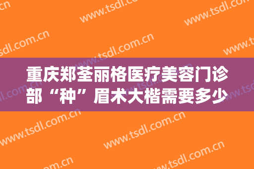 重庆郑荃丽格医疗美容门诊部“种”眉术大楷需要多少钱?靠谱吗?(重庆郑荃丽格医疗正规吗)