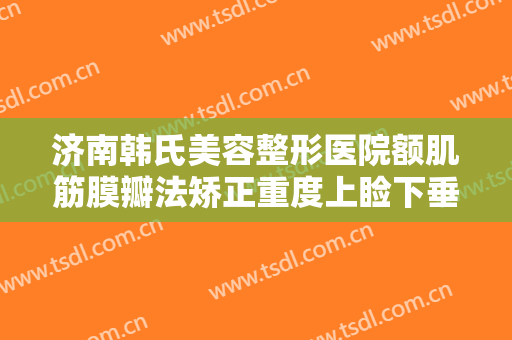 济南韩氏美容整形医院额肌筋膜瓣法矫正重度上睑下垂多少钱?好不好?