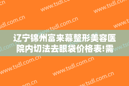 辽宁锦州富来幕整形美容医院内切法去眼袋价格表!需要多久恢复?
