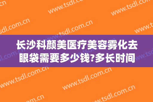 长沙科颜美医疗美容雾化去眼袋需要多少钱?多长时间恢复?(激光祛眼袋价格)