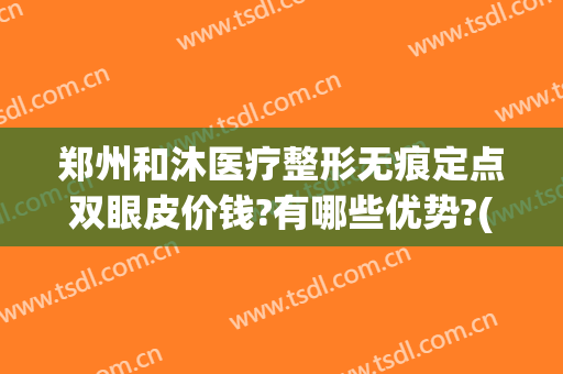 郑州和沐医疗整形无痕定点双眼皮价钱?有哪些优势?(郑州和沐整形可靠吗)