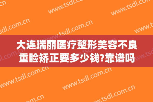 大连瑞丽医疗整形美容不良重睑矫正要多少钱?靠谱吗?(大连瑞丽医疗美容门诊部有限公司)