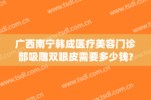 广西南宁韩成医疗美容门诊部吸雕双眼皮需要多少钱?靠谱吗?(南宁双眼皮整形医院)