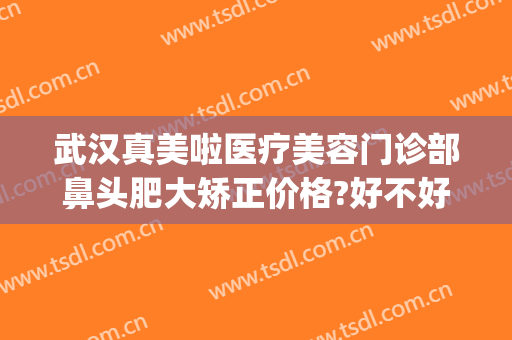 武汉真美啦医疗美容门诊部鼻头肥大矫正价格?好不好?(武汉美莱美容整形医院介绍)