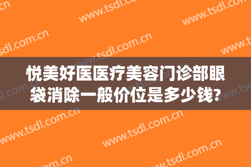 悦美好医医疗美容门诊部眼袋消除一般价位是多少钱?需要多久恢复?(星悦去眼袋费用多少)
