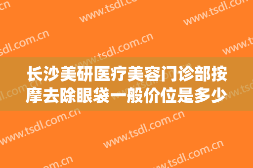 长沙美研医疗美容门诊部按摩去除眼袋一般价位是多少费用?好不好?(长沙医美祛斑)