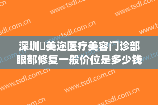 深圳蒳美迩医疗美容门诊部眼部修复一般价位是多少钱?贵不贵?(深圳蒳美迩医疗美容门诊部怎么样)