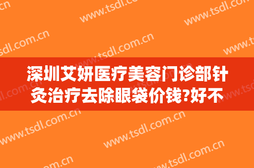 深圳艾妍医疗美容门诊部针灸治疗去除眼袋价钱?好不好?(深圳艾妍医疗美容门诊部价格表)
