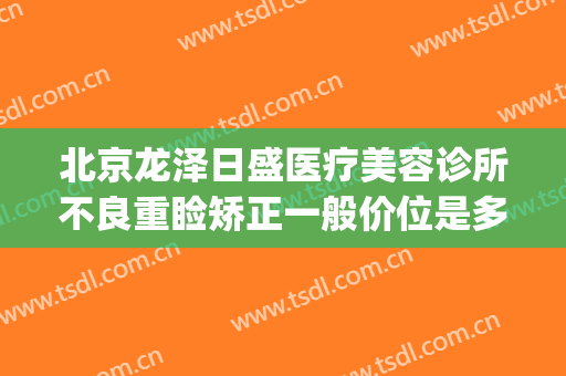 北京龙泽日盛医疗美容诊所不良重睑矫正一般价位是多少钱?贵不贵?(龙泽日盛医疗美容地址)