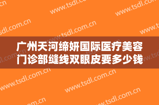 广州天河缔妍国际医疗美容门诊部缝线双眼皮要多少钱?贵不贵?