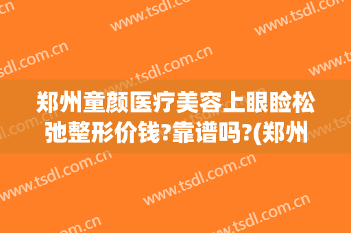 郑州童颜医疗美容上眼睑松弛整形价钱?靠谱吗?(郑州眼部整形的费用)