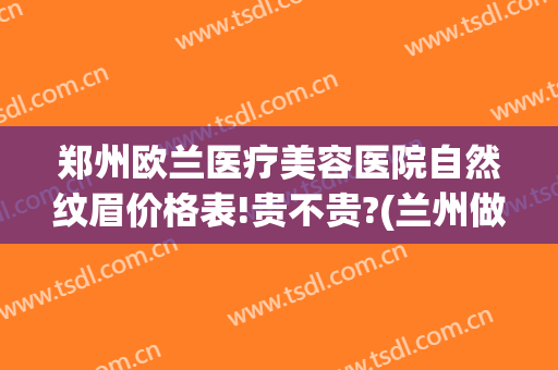郑州欧兰医疗美容医院自然纹眉价格表!贵不贵?(兰州做眉毛多少钱)